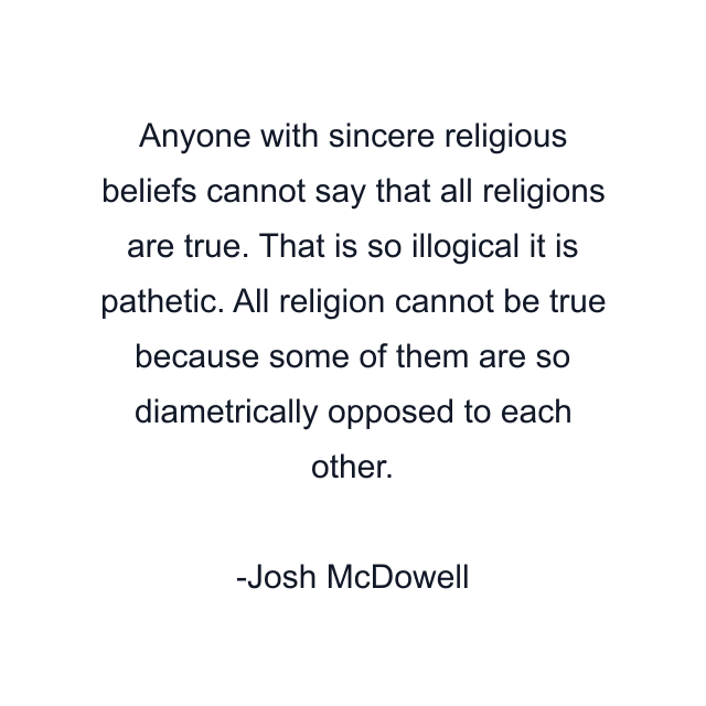 Anyone with sincere religious beliefs cannot say that all religions are true. That is so illogical it is pathetic. All religion cannot be true because some of them are so diametrically opposed to each other.