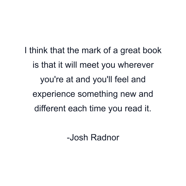 I think that the mark of a great book is that it will meet you wherever you're at and you'll feel and experience something new and different each time you read it.