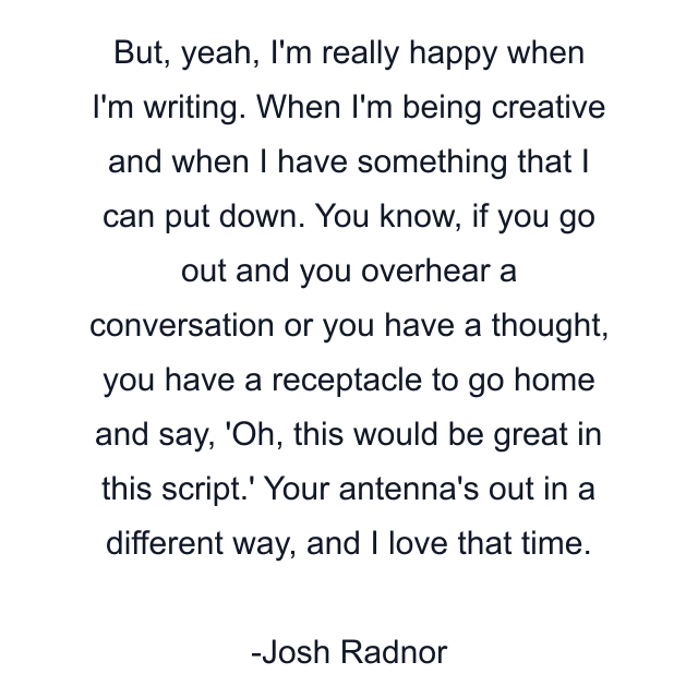 But, yeah, I'm really happy when I'm writing. When I'm being creative and when I have something that I can put down. You know, if you go out and you overhear a conversation or you have a thought, you have a receptacle to go home and say, 'Oh, this would be great in this script.' Your antenna's out in a different way, and I love that time.