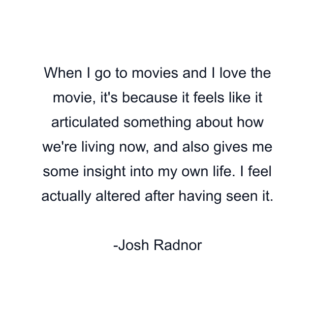 When I go to movies and I love the movie, it's because it feels like it articulated something about how we're living now, and also gives me some insight into my own life. I feel actually altered after having seen it.