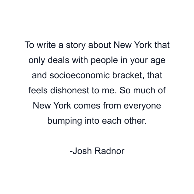 To write a story about New York that only deals with people in your age and socioeconomic bracket, that feels dishonest to me. So much of New York comes from everyone bumping into each other.