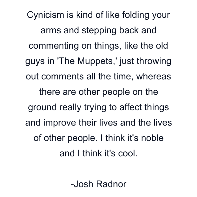 Cynicism is kind of like folding your arms and stepping back and commenting on things, like the old guys in 'The Muppets,' just throwing out comments all the time, whereas there are other people on the ground really trying to affect things and improve their lives and the lives of other people. I think it's noble and I think it's cool.