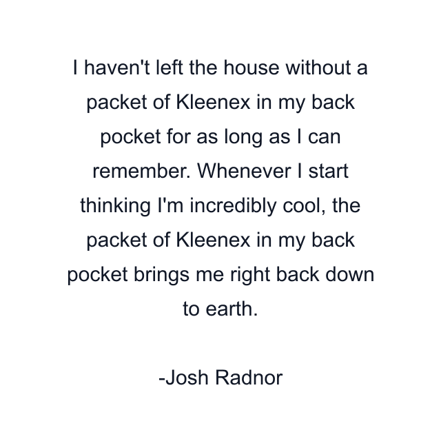 I haven't left the house without a packet of Kleenex in my back pocket for as long as I can remember. Whenever I start thinking I'm incredibly cool, the packet of Kleenex in my back pocket brings me right back down to earth.