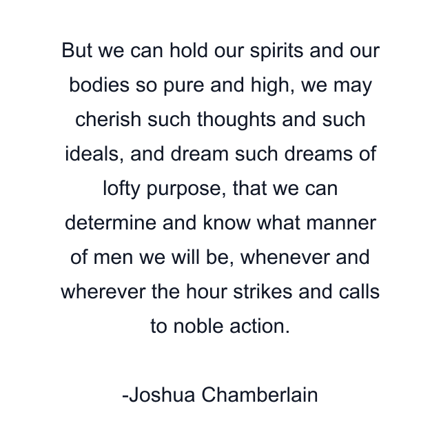 But we can hold our spirits and our bodies so pure and high, we may cherish such thoughts and such ideals, and dream such dreams of lofty purpose, that we can determine and know what manner of men we will be, whenever and wherever the hour strikes and calls to noble action.