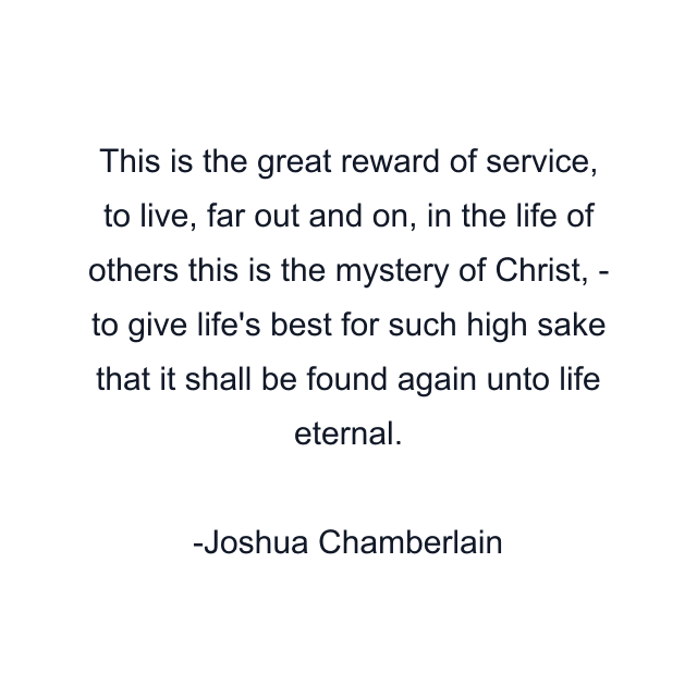 This is the great reward of service, to live, far out and on, in the life of others this is the mystery of Christ, - to give life's best for such high sake that it shall be found again unto life eternal.