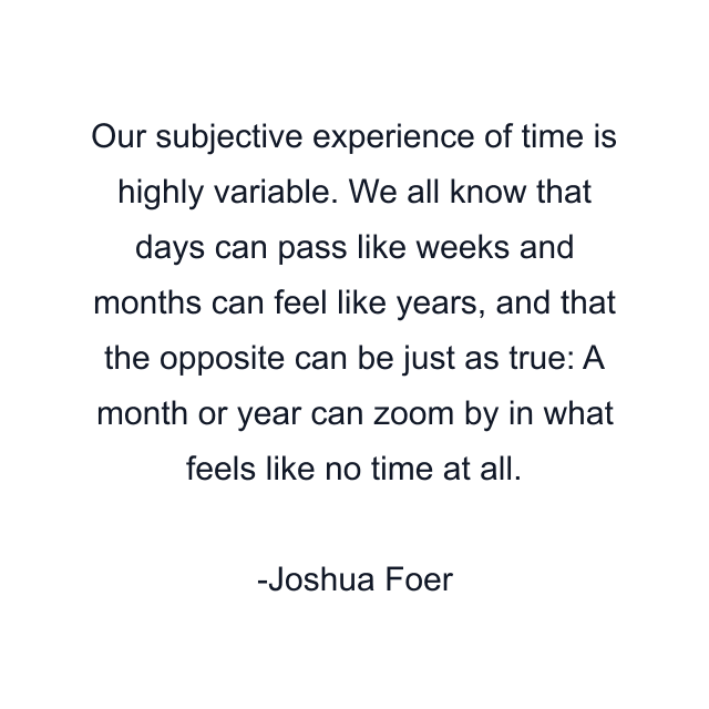 Our subjective experience of time is highly variable. We all know that days can pass like weeks and months can feel like years, and that the opposite can be just as true: A month or year can zoom by in what feels like no time at all.