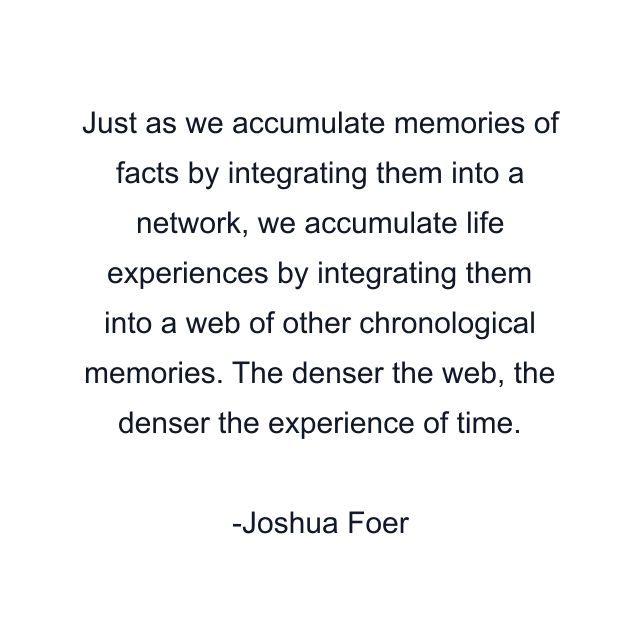 Just as we accumulate memories of facts by integrating them into a network, we accumulate life experiences by integrating them into a web of other chronological memories. The denser the web, the denser the experience of time.