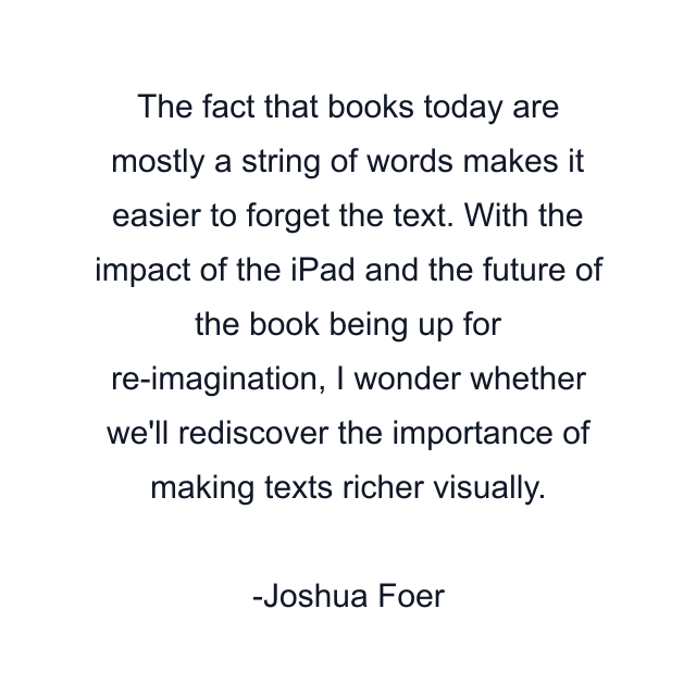 The fact that books today are mostly a string of words makes it easier to forget the text. With the impact of the iPad and the future of the book being up for re-imagination, I wonder whether we'll rediscover the importance of making texts richer visually.