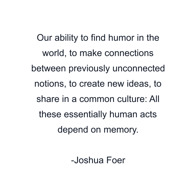 Our ability to find humor in the world, to make connections between previously unconnected notions, to create new ideas, to share in a common culture: All these essentially human acts depend on memory.