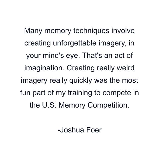 Many memory techniques involve creating unforgettable imagery, in your mind's eye. That's an act of imagination. Creating really weird imagery really quickly was the most fun part of my training to compete in the U.S. Memory Competition.