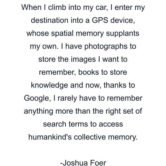 When I climb into my car, I enter my destination into a GPS device, whose spatial memory supplants my own. I have photographs to store the images I want to remember, books to store knowledge and now, thanks to Google, I rarely have to remember anything more than the right set of search terms to access humankind's collective memory.