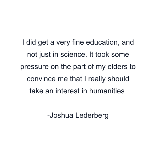 I did get a very fine education, and not just in science. It took some pressure on the part of my elders to convince me that I really should take an interest in humanities.