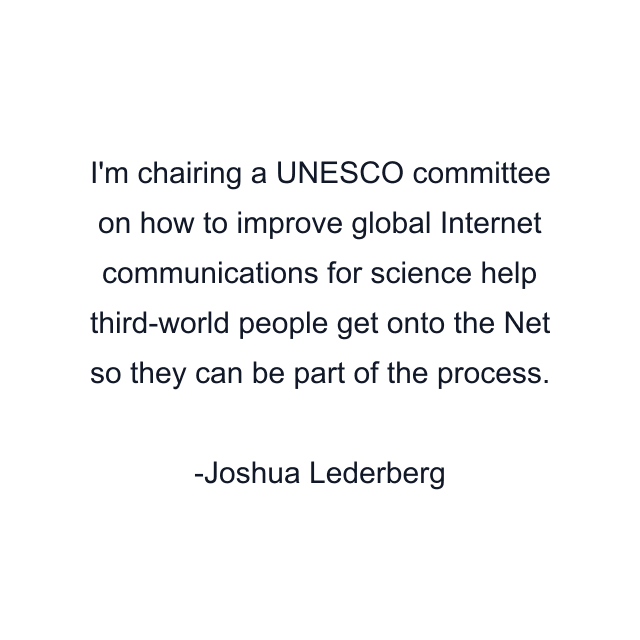 I'm chairing a UNESCO committee on how to improve global Internet communications for science help third-world people get onto the Net so they can be part of the process.