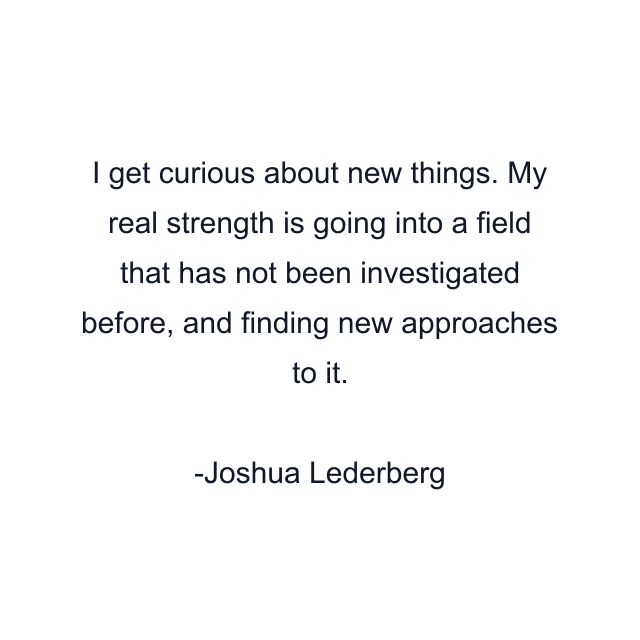 I get curious about new things. My real strength is going into a field that has not been investigated before, and finding new approaches to it.