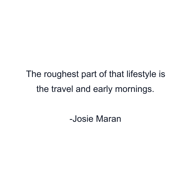 The roughest part of that lifestyle is the travel and early mornings.