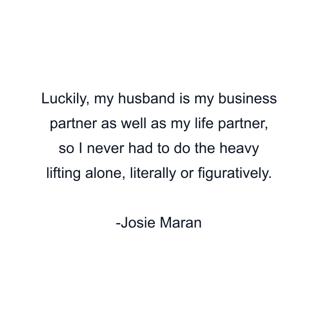 Luckily, my husband is my business partner as well as my life partner, so I never had to do the heavy lifting alone, literally or figuratively.