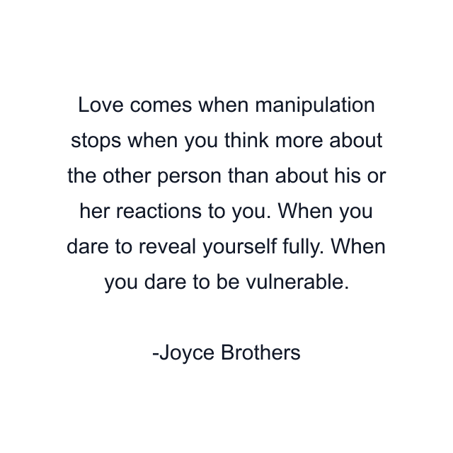 Love comes when manipulation stops when you think more about the other person than about his or her reactions to you. When you dare to reveal yourself fully. When you dare to be vulnerable.