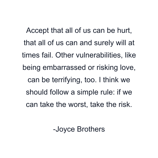 Accept that all of us can be hurt, that all of us can and surely will at times fail. Other vulnerabilities, like being embarrassed or risking love, can be terrifying, too. I think we should follow a simple rule: if we can take the worst, take the risk.