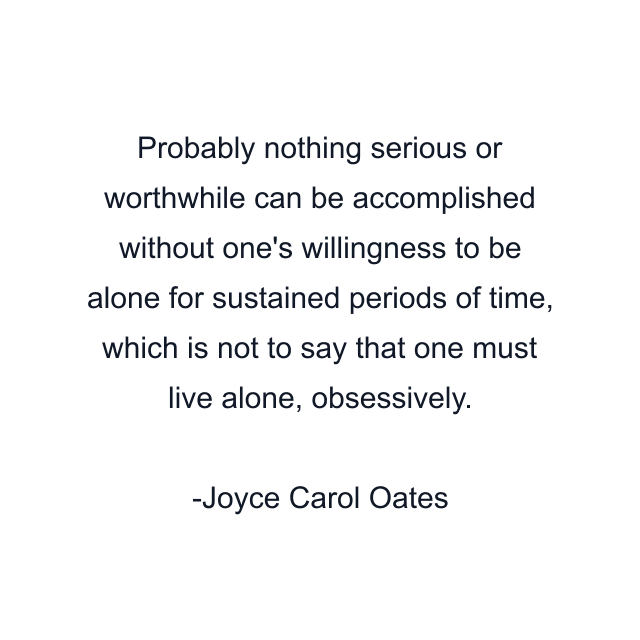 Probably nothing serious or worthwhile can be accomplished without one's willingness to be alone for sustained periods of time, which is not to say that one must live alone, obsessively.