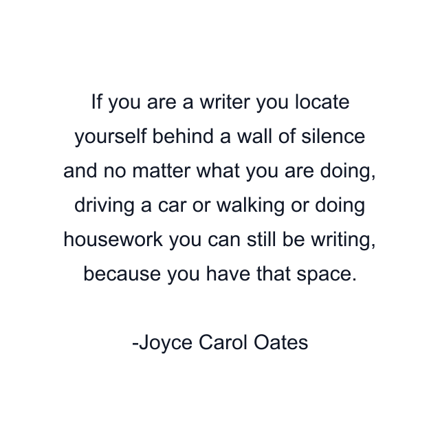 If you are a writer you locate yourself behind a wall of silence and no matter what you are doing, driving a car or walking or doing housework you can still be writing, because you have that space.