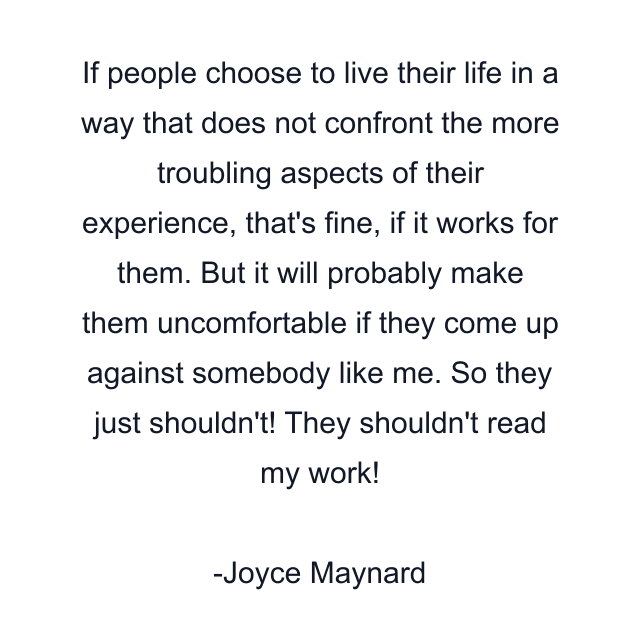 If people choose to live their life in a way that does not confront the more troubling aspects of their experience, that's fine, if it works for them. But it will probably make them uncomfortable if they come up against somebody like me. So they just shouldn't! They shouldn't read my work!