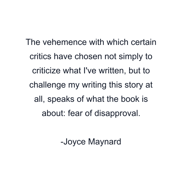 The vehemence with which certain critics have chosen not simply to criticize what I've written, but to challenge my writing this story at all, speaks of what the book is about: fear of disapproval.