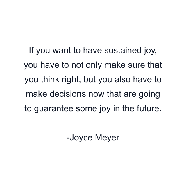 If you want to have sustained joy, you have to not only make sure that you think right, but you also have to make decisions now that are going to guarantee some joy in the future.