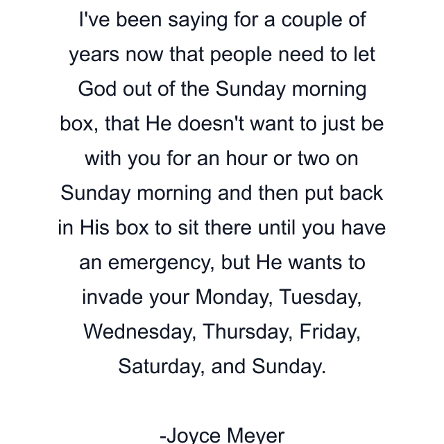 I've been saying for a couple of years now that people need to let God out of the Sunday morning box, that He doesn't want to just be with you for an hour or two on Sunday morning and then put back in His box to sit there until you have an emergency, but He wants to invade your Monday, Tuesday, Wednesday, Thursday, Friday, Saturday, and Sunday.