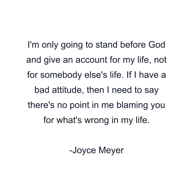 I'm only going to stand before God and give an account for my life, not for somebody else's life. If I have a bad attitude, then I need to say there's no point in me blaming you for what's wrong in my life.