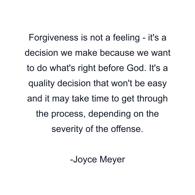 Forgiveness is not a feeling - it's a decision we make because we want to do what's right before God. It's a quality decision that won't be easy and it may take time to get through the process, depending on the severity of the offense.