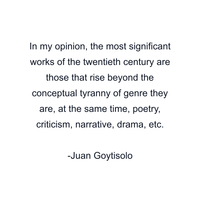 In my opinion, the most significant works of the twentieth century are those that rise beyond the conceptual tyranny of genre they are, at the same time, poetry, criticism, narrative, drama, etc.