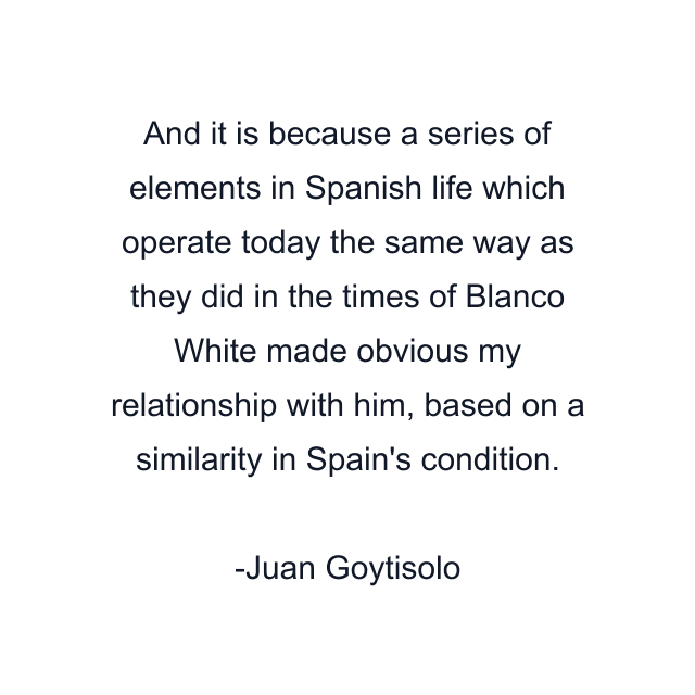 And it is because a series of elements in Spanish life which operate today the same way as they did in the times of Blanco White made obvious my relationship with him, based on a similarity in Spain's condition.