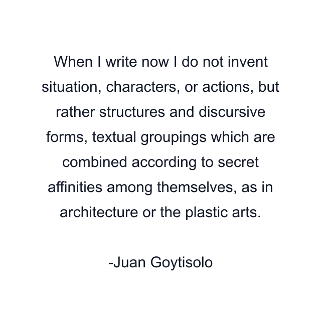 When I write now I do not invent situation, characters, or actions, but rather structures and discursive forms, textual groupings which are combined according to secret affinities among themselves, as in architecture or the plastic arts.