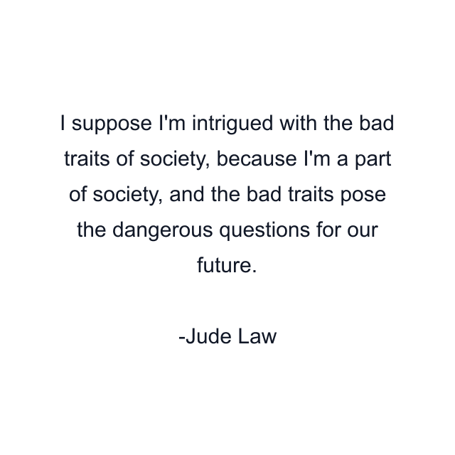 I suppose I'm intrigued with the bad traits of society, because I'm a part of society, and the bad traits pose the dangerous questions for our future.