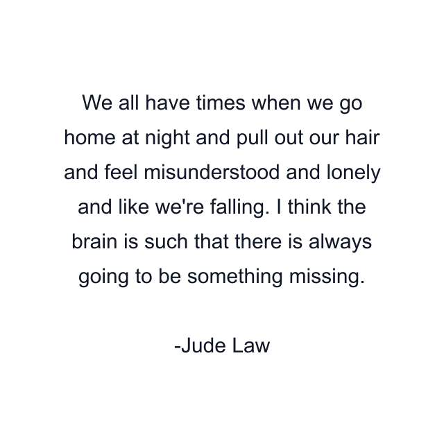 We all have times when we go home at night and pull out our hair and feel misunderstood and lonely and like we're falling. I think the brain is such that there is always going to be something missing.