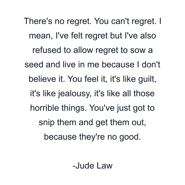 There's no regret. You can't regret. I mean, I've felt regret but I've also refused to allow regret to sow a seed and live in me because I don't believe it. You feel it, it's like guilt, it's like jealousy, it's like all those horrible things. You've just got to snip them and get them out, because they're no good.