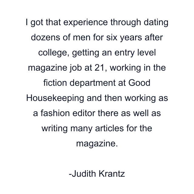 I got that experience through dating dozens of men for six years after college, getting an entry level magazine job at 21, working in the fiction department at Good Housekeeping and then working as a fashion editor there as well as writing many articles for the magazine.