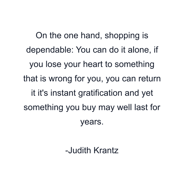 On the one hand, shopping is dependable: You can do it alone, if you lose your heart to something that is wrong for you, you can return it it's instant gratification and yet something you buy may well last for years.