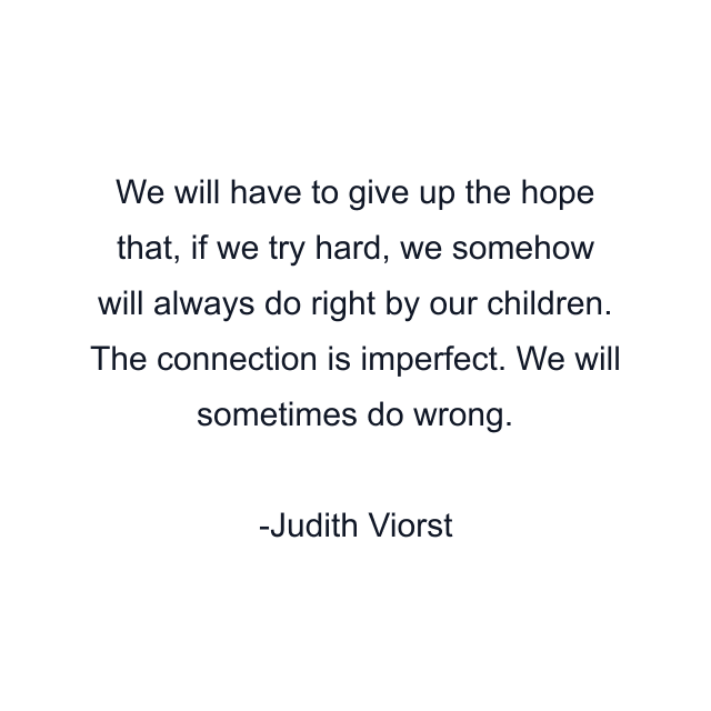 We will have to give up the hope that, if we try hard, we somehow will always do right by our children. The connection is imperfect. We will sometimes do wrong.