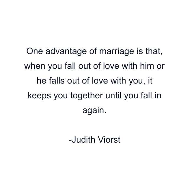 One advantage of marriage is that, when you fall out of love with him or he falls out of love with you, it keeps you together until you fall in again.