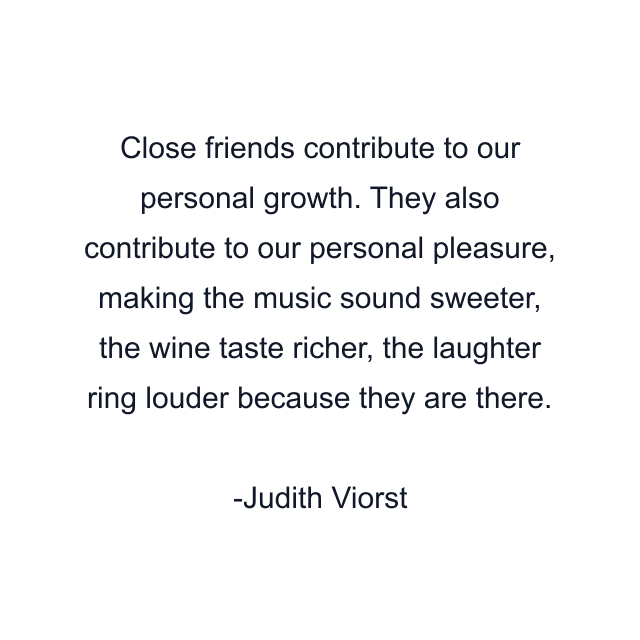 Close friends contribute to our personal growth. They also contribute to our personal pleasure, making the music sound sweeter, the wine taste richer, the laughter ring louder because they are there.