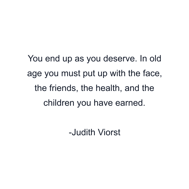 You end up as you deserve. In old age you must put up with the face, the friends, the health, and the children you have earned.