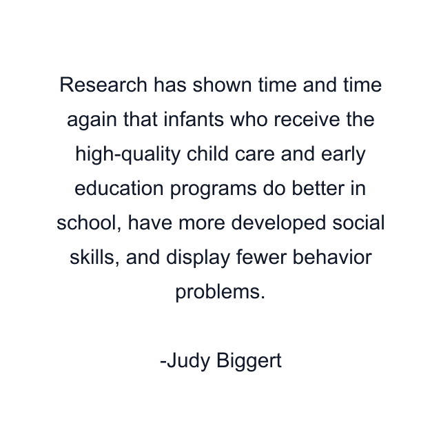 Research has shown time and time again that infants who receive the high-quality child care and early education programs do better in school, have more developed social skills, and display fewer behavior problems.