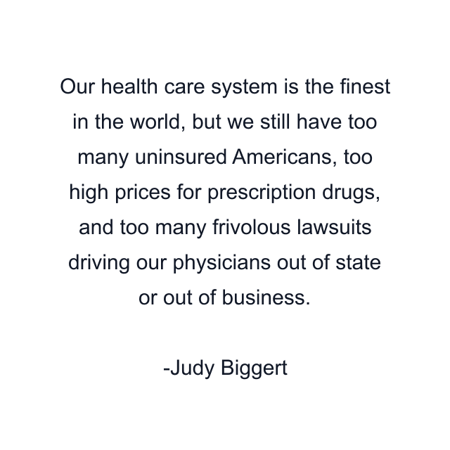 Our health care system is the finest in the world, but we still have too many uninsured Americans, too high prices for prescription drugs, and too many frivolous lawsuits driving our physicians out of state or out of business.