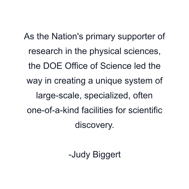 As the Nation's primary supporter of research in the physical sciences, the DOE Office of Science led the way in creating a unique system of large-scale, specialized, often one-of-a-kind facilities for scientific discovery.