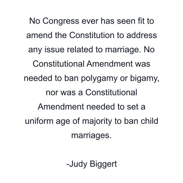 No Congress ever has seen fit to amend the Constitution to address any issue related to marriage. No Constitutional Amendment was needed to ban polygamy or bigamy, nor was a Constitutional Amendment needed to set a uniform age of majority to ban child marriages.