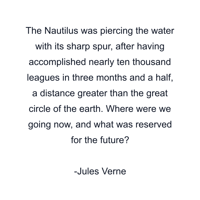 The Nautilus was piercing the water with its sharp spur, after having accomplished nearly ten thousand leagues in three months and a half, a distance greater than the great circle of the earth. Where were we going now, and what was reserved for the future?