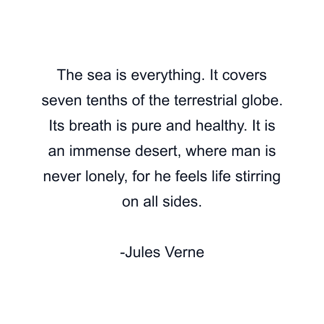 The sea is everything. It covers seven tenths of the terrestrial globe. Its breath is pure and healthy. It is an immense desert, where man is never lonely, for he feels life stirring on all sides.