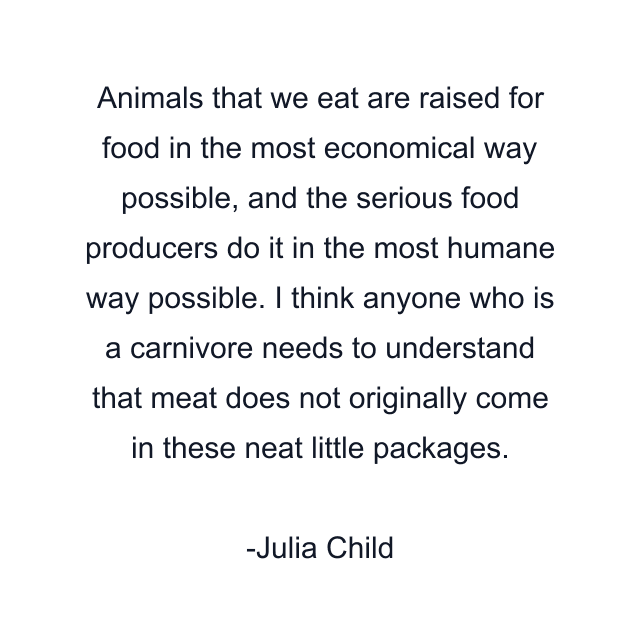 Animals that we eat are raised for food in the most economical way possible, and the serious food producers do it in the most humane way possible. I think anyone who is a carnivore needs to understand that meat does not originally come in these neat little packages.