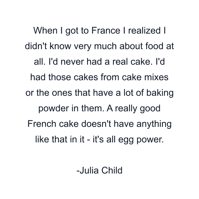 When I got to France I realized I didn't know very much about food at all. I'd never had a real cake. I'd had those cakes from cake mixes or the ones that have a lot of baking powder in them. A really good French cake doesn't have anything like that in it - it's all egg power.